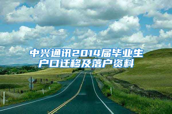 中兴通讯2014届毕业生户口迁移及落户资料