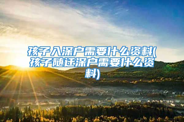 孩子入深户需要什么资料(孩子随迁深户需要什么资料)