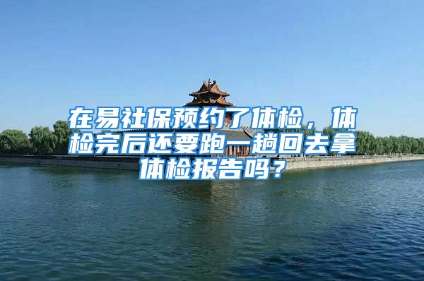 在易社保预约了体检，体检完后还要跑一趟回去拿体检报告吗？