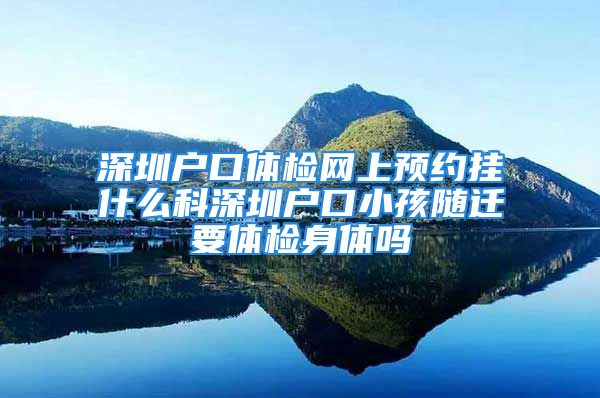 深圳户口体检网上预约挂什么科深圳户口小孩随迁要体检身体吗