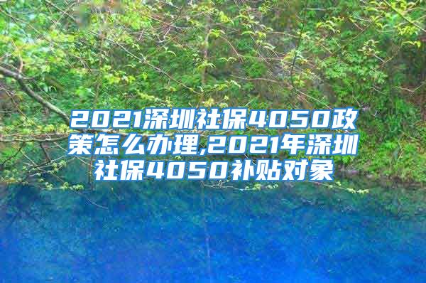 2021深圳社保4050政策怎么办理,2021年深圳社保4050补贴对象