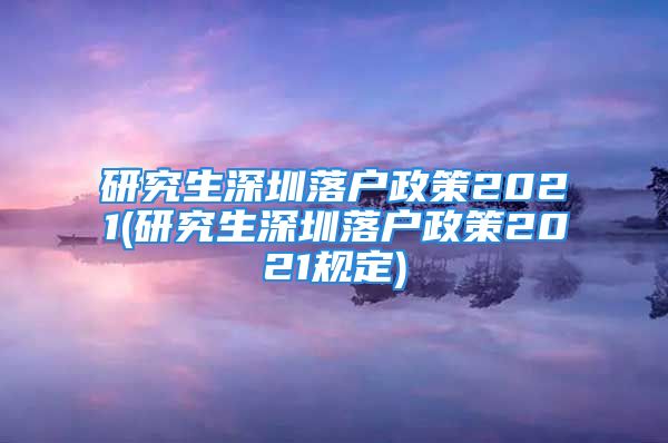 研究生深圳落户政策2021(研究生深圳落户政策2021规定)