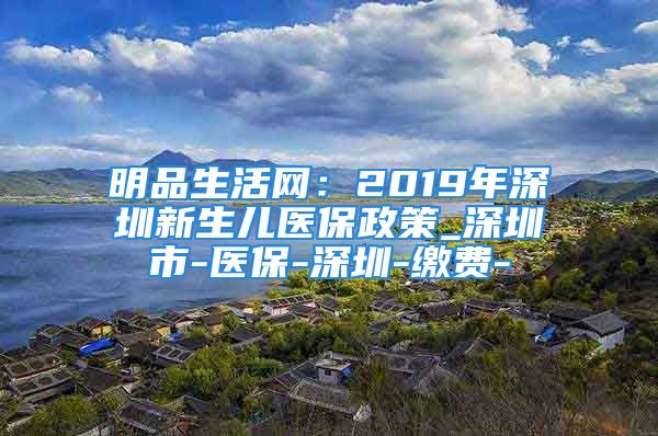 明品生活网：2019年深圳新生儿医保政策_深圳市-医保-深圳-缴费-