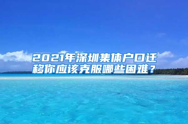 2021年深圳集体户口迁移你应该克服哪些困难？