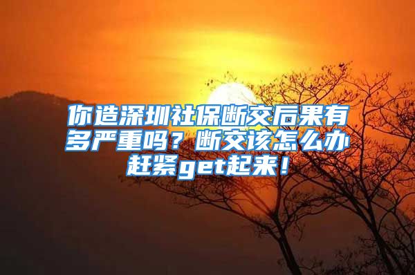 你造深圳社保断交后果有多严重吗？断交该怎么办赶紧get起来！