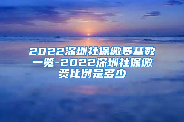 2022深圳社保缴费基数一览-2022深圳社保缴费比例是多少