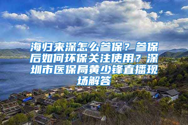 海归来深怎么参保？参保后如何环保关注使用？深圳市医保局黄少锋直播现场解答