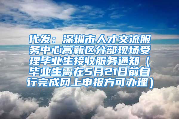 代发：深圳市人才交流服务中心高新区分部现场受理毕业生接收服务通知（毕业生需在5月21日前自行完成网上申报方可办理）