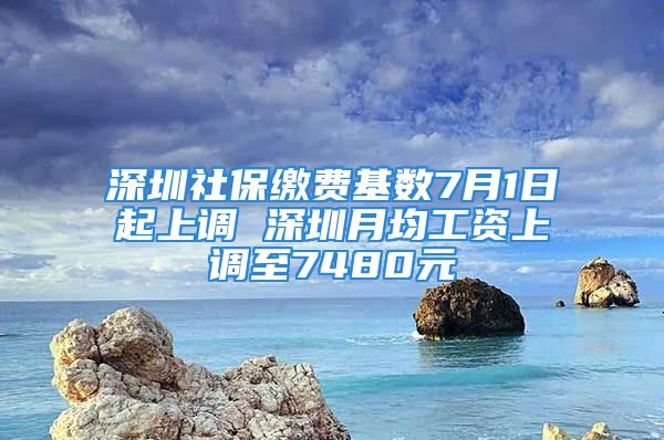 深圳社保缴费基数7月1日起上调 深圳月均工资上调至7480元