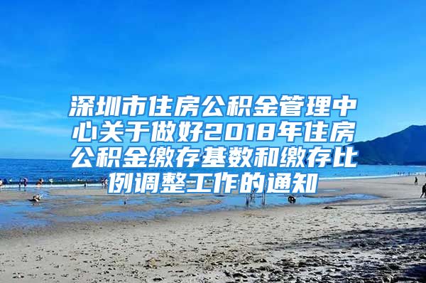 深圳市住房公积金管理中心关于做好2018年住房公积金缴存基数和缴存比例调整工作的通知