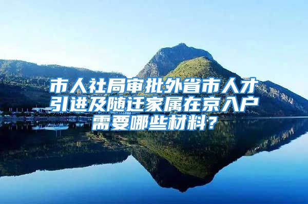 市人社局审批外省市人才引进及随迁家属在京入户需要哪些材料？