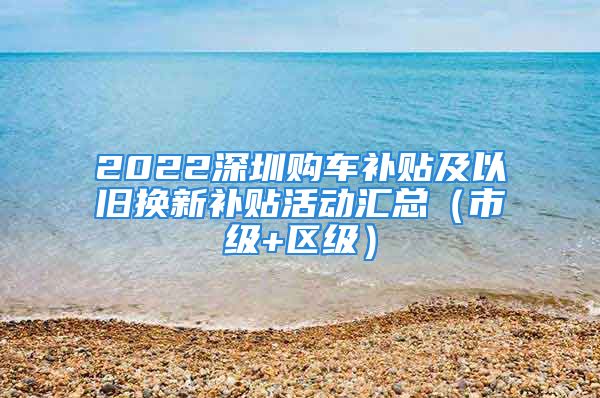 2022深圳购车补贴及以旧换新补贴活动汇总（市级+区级）