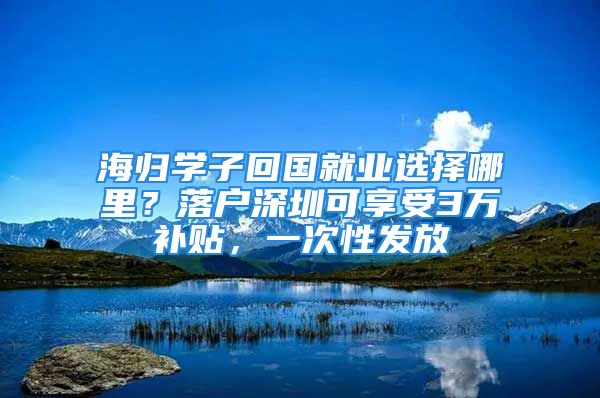 海归学子回国就业选择哪里？落户深圳可享受3万补贴，一次性发放