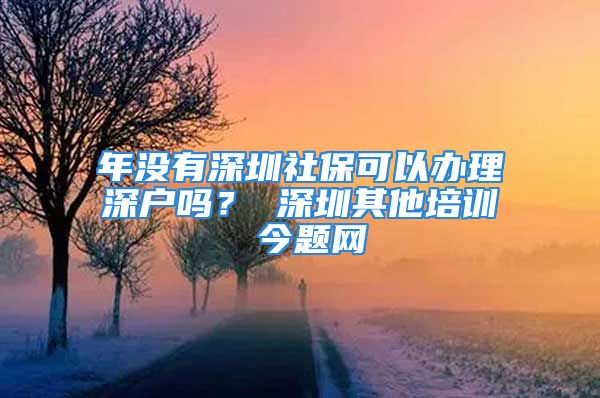 年没有深圳社保可以办理深户吗？ 深圳其他培训 今题网