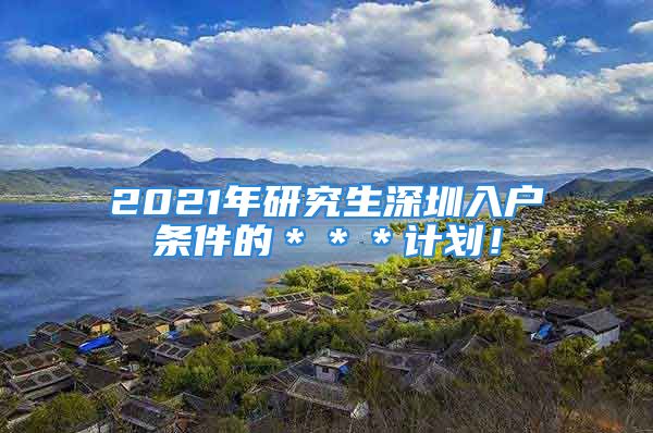 2021年研究生深圳入户条件的＊＊＊计划！