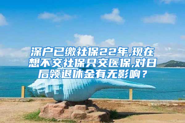 深户已缴社保22年,现在想不交社保只交医保,对日后领退休金有无影响？