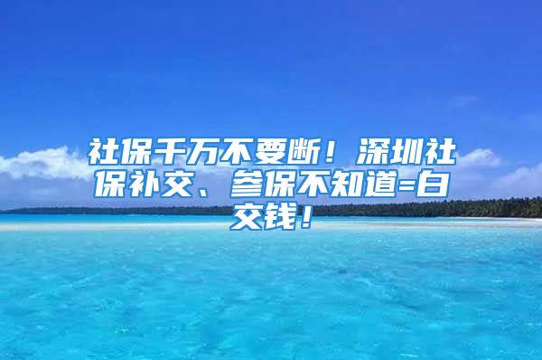 社保千万不要断！深圳社保补交、参保不知道=白交钱！