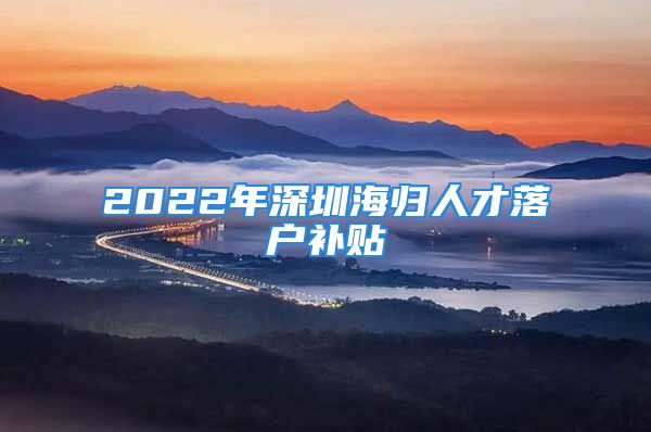 2022年深圳海归人才落户补贴