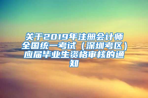 关于2019年注册会计师全国统一考试（深圳考区）应届毕业生资格审核的通知