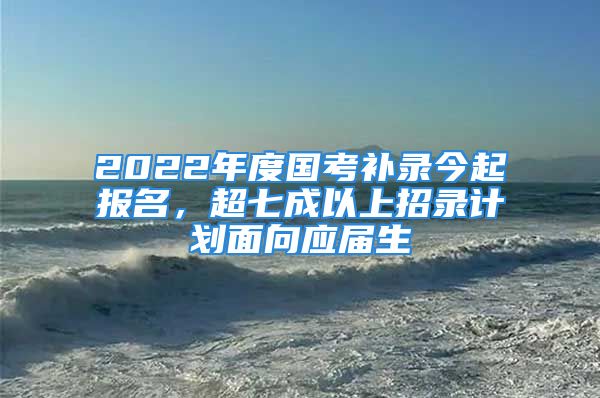 2022年度国考补录今起报名，超七成以上招录计划面向应届生