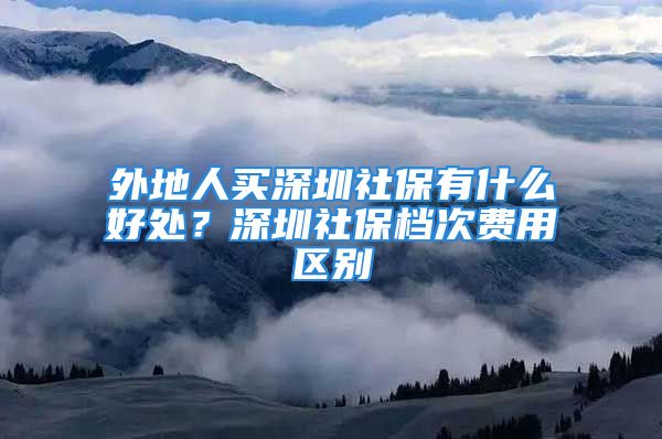 外地人买深圳社保有什么好处？深圳社保档次费用区别