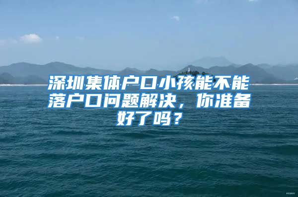 深圳集体户口小孩能不能落户口问题解决，你准备好了吗？