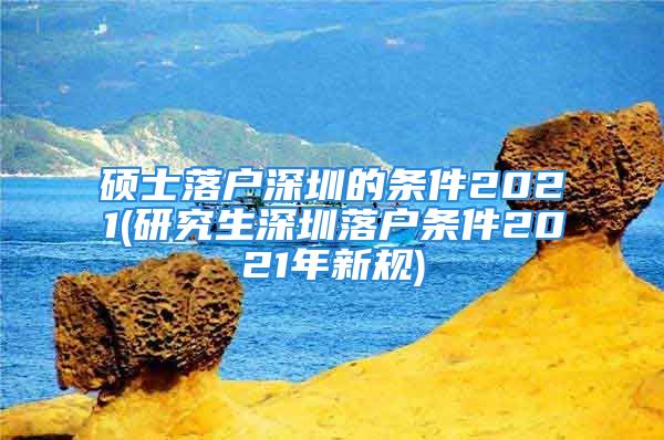 硕士落户深圳的条件2021(研究生深圳落户条件2021年新规)