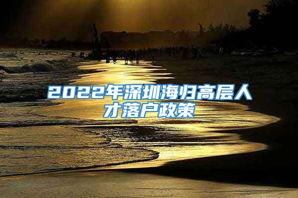 2022年深圳海归高层人才落户政策