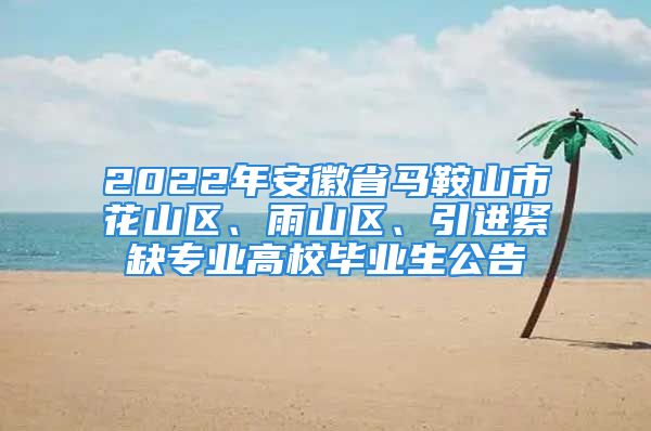 2022年安徽省马鞍山市花山区、雨山区、引进紧缺专业高校毕业生公告