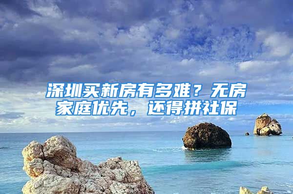 深圳买新房有多难？无房家庭优先，还得拼社保