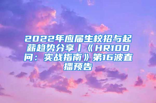 2022年应届生校招与起薪趋势分享丨《HR100问：实战指南》第16波直播预告