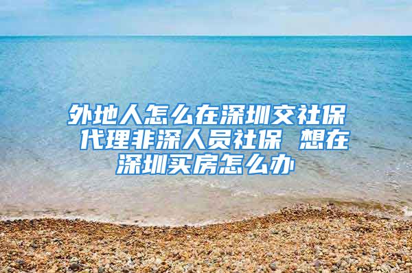 外地人怎么在深圳交社保 代理非深人员社保 想在深圳买房怎么办