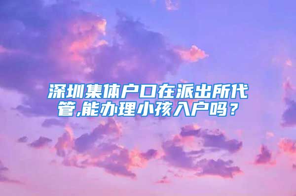 深圳集体户口在派出所代管,能办理小孩入户吗？