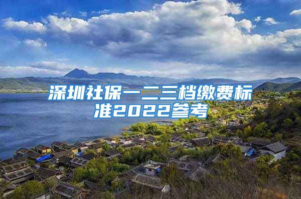 深圳社保一二三档缴费标准2022参考