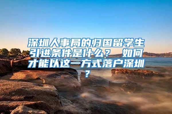 深圳人事局的归国留学生引进条件是什么？ 如何才能以这一方式落户深圳？