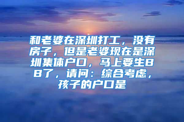 和老婆在深圳打工，没有房子，但是老婆现在是深圳集体户口，马上要生BB了，请问：综合考虑，孩子的户口是