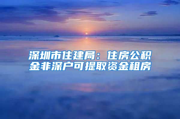 深圳市住建局：住房公积金非深户可提取资金租房