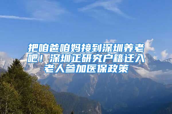 把咱爸咱妈接到深圳养老吧！深圳正研究户籍迁入老人参加医保政策