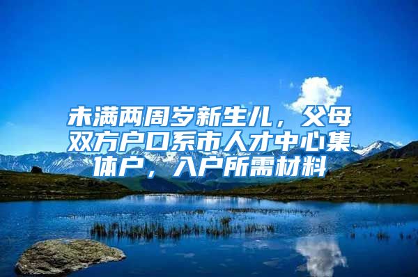 未满两周岁新生儿，父母双方户口系市人才中心集体户，入户所需材料