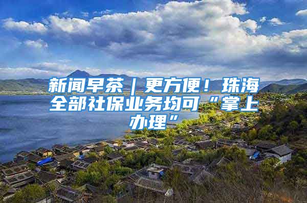 新闻早茶｜更方便！珠海全部社保业务均可“掌上办理”