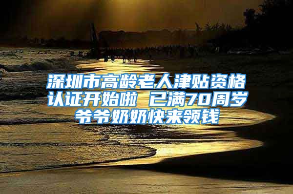 深圳市高龄老人津贴资格认证开始啦 已满70周岁爷爷奶奶快来领钱