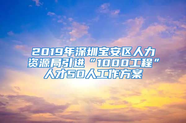 2019年深圳宝安区人力资源局引进“1000工程”人才50人工作方案