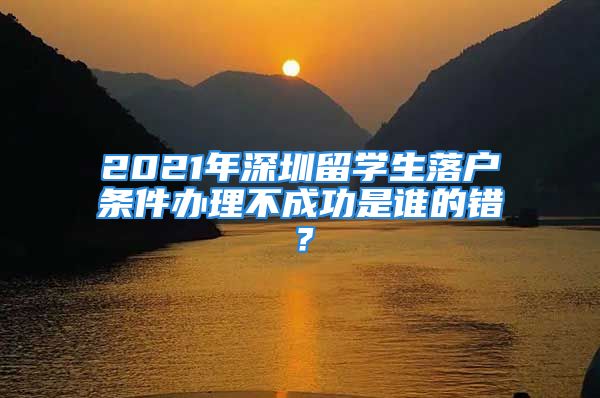 2021年深圳留学生落户条件办理不成功是谁的错？