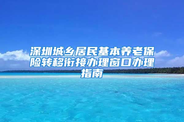 深圳城乡居民基本养老保险转移衔接办理窗口办理指南