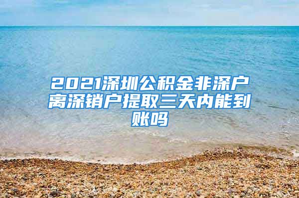 2021深圳公积金非深户离深销户提取三天内能到账吗