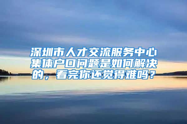 深圳市人才交流服务中心集体户口问题是如何解决的，看完你还觉得难吗？