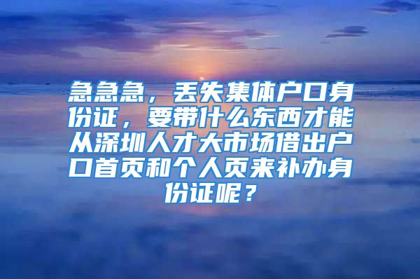 急急急，丢失集体户口身份证，要带什么东西才能从深圳人才大市场借出户口首页和个人页来补办身份证呢？