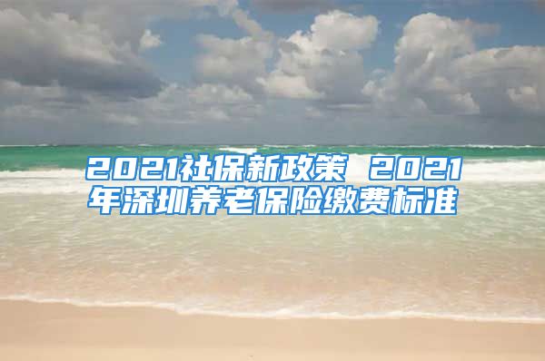 2021社保新政策 2021年深圳养老保险缴费标准