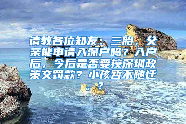 请教各位知友：三胎，父亲能申请入深户吗？入户后，今后是否要按深圳政策交罚款？小孩暂不随迁。？