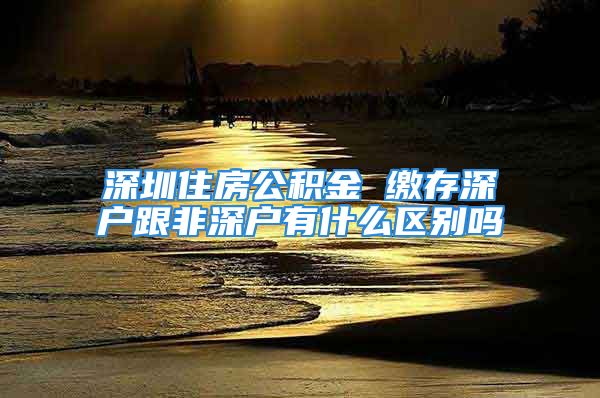 深圳住房公积金 缴存深户跟非深户有什么区别吗